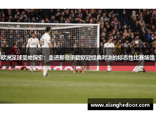 欧洲足球圣地探索：走进那些承载欧冠经典对决的标志性比赛场馆
